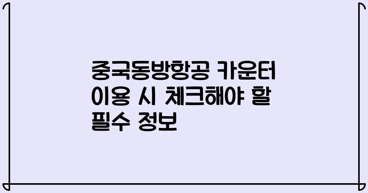 중국동방항공 카운터 이용 시 체크해야 할 필수 정보